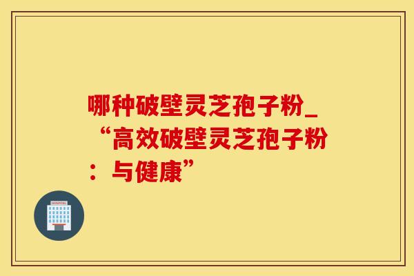 哪种破壁灵芝孢子粉_“高效破壁灵芝孢子粉:与健康”