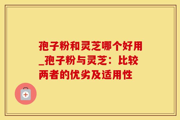 孢子粉和灵芝哪个好用_孢子粉与灵芝:比较两者的优劣及适用性