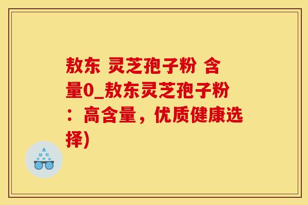 敖东 灵芝孢子粉 含量0_敖东灵芝孢子粉：高含量，优质健康选择)