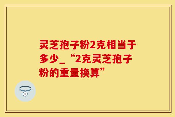 灵芝孢子粉2克相当于多少_“2克灵芝孢子粉的重量换算”