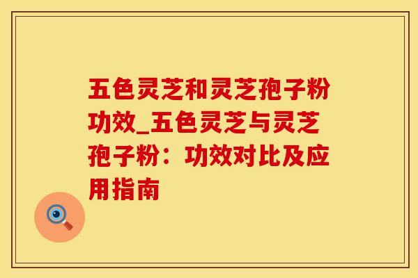 五色灵芝和灵芝孢子粉功效_五色灵芝与灵芝孢子粉:功效对比及应用指南