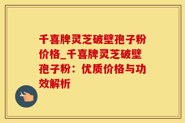 千喜牌灵芝破壁孢子粉价格_千喜牌灵芝破壁孢子粉：优质价格与功效解析