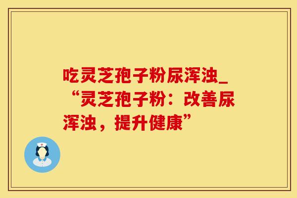 吃灵芝孢子粉尿浑浊_“灵芝孢子粉:改善尿浑浊,提升健康”