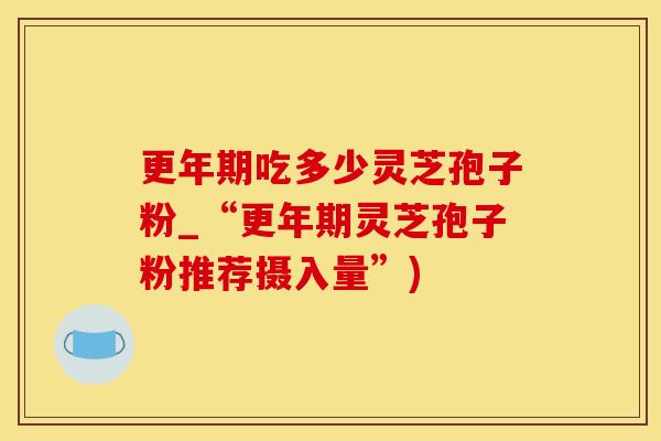 更年期吃多少灵芝孢子粉_“更年期灵芝孢子粉推荐摄入量”)