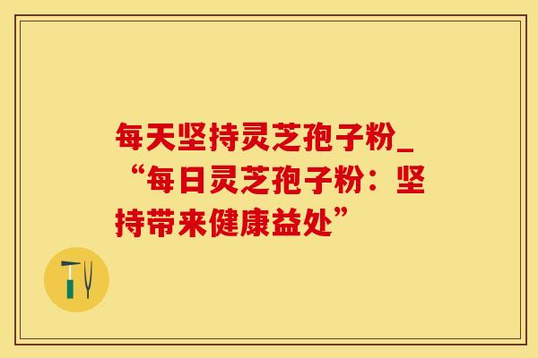 每天坚持灵芝孢子粉_“每日灵芝孢子粉:坚持带来健康益处”