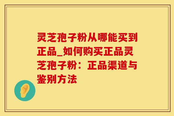 灵芝孢子粉从哪能买到正品_如何购买正品灵芝孢子粉:正品渠道与鉴别方法
