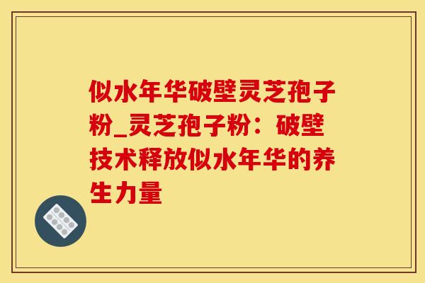 似水年华破壁灵芝孢子粉_灵芝孢子粉:破壁技术释放似水年华的养生力量