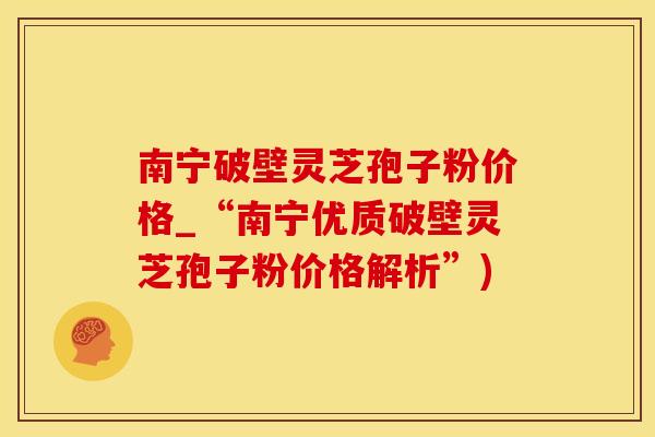南宁破壁灵芝孢子粉价格_“南宁优质破壁灵芝孢子粉价格解析”)