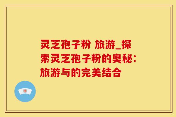 灵芝孢子粉 旅游_探索灵芝孢子粉的奥秘：旅游与的完美结合