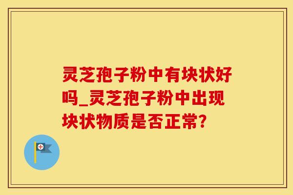 灵芝孢子粉中有块状好吗_灵芝孢子粉中出现块状物质是否正常?
