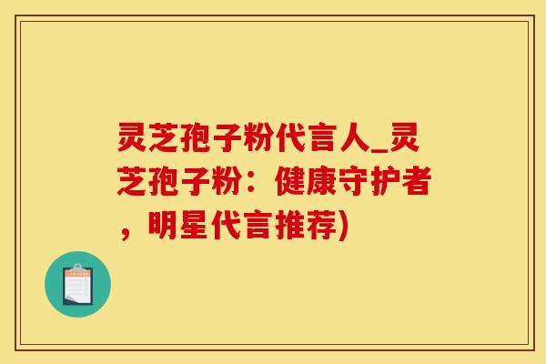 灵芝孢子粉代言人_灵芝孢子粉:健康守护者,明星代言推荐)