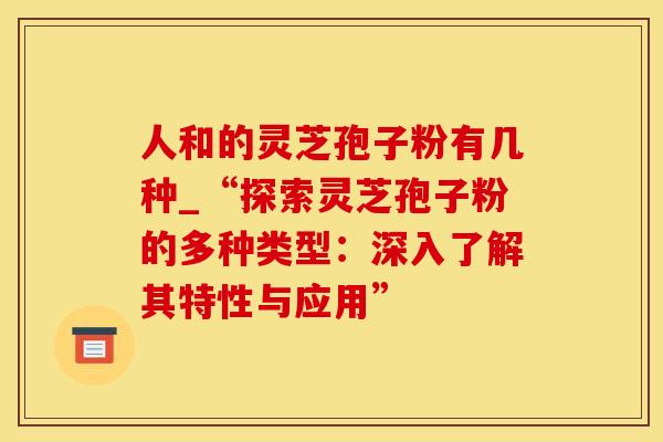 人和的灵芝孢子粉有几种_“探索灵芝孢子粉的多种类型:深入了解其特性与应用”