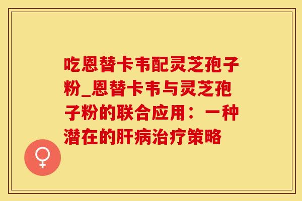 吃恩替卡韦配灵芝孢子粉_恩替卡韦与灵芝孢子粉的联合应用:一种潜在的肝病治疗策略