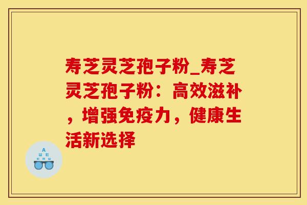 寿芝灵芝孢子粉_寿芝灵芝孢子粉：高效滋补，增强免疫力，健康生活新选择