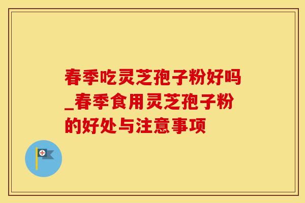 春季吃灵芝孢子粉好吗_春季食用灵芝孢子粉的好处与注意事项