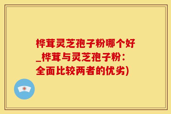 桦茸灵芝孢子粉哪个好_桦茸与灵芝孢子粉:全面比较两者的优劣)