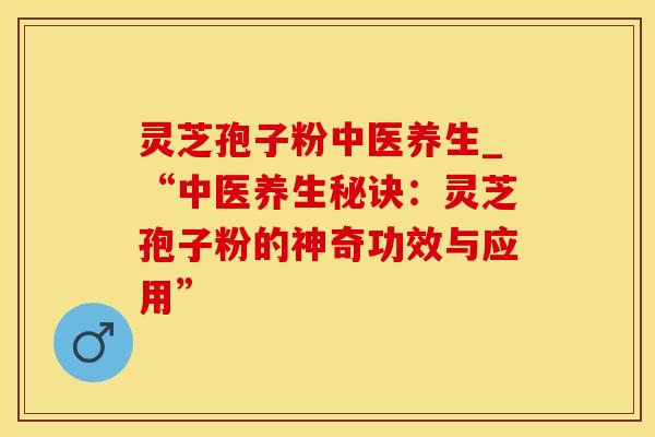 灵芝孢子粉中医养生_“中医养生秘诀:灵芝孢子粉的神奇功效与应用”