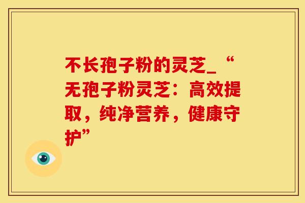 不长孢子粉的灵芝_“无孢子粉灵芝：高效提取，纯净营养，健康守护”