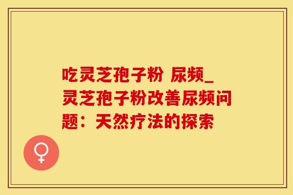 吃灵芝孢子粉 尿频_灵芝孢子粉改善尿频问题:天然疗法的探索