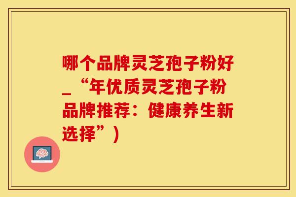 哪个品牌灵芝孢子粉好_“年优质灵芝孢子粉品牌推荐：健康养生新选择”)