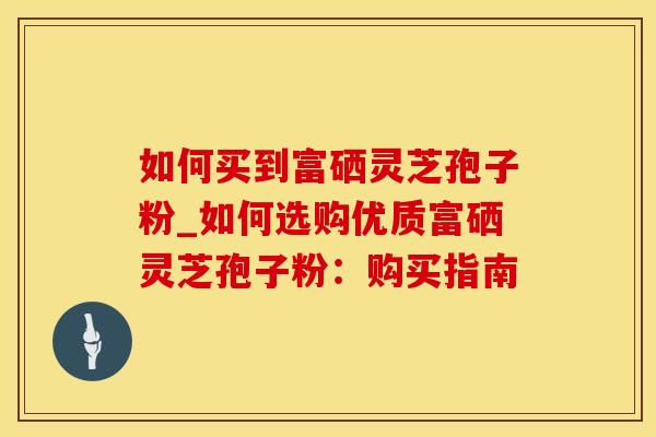 如何买到富硒灵芝孢子粉_如何选购优质富硒灵芝孢子粉:购买指南