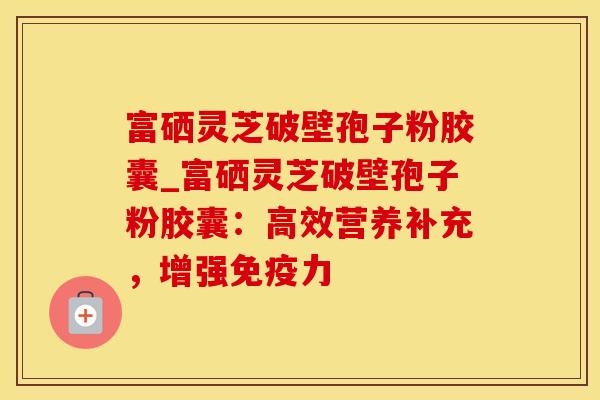 富硒灵芝破壁孢子粉胶囊_富硒灵芝破壁孢子粉胶囊:高效营养补充,增强免疫力