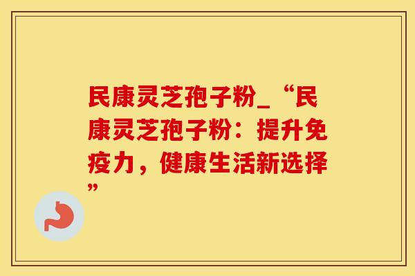 民康灵芝孢子粉_“民康灵芝孢子粉：提升免疫力，健康生活新选择”