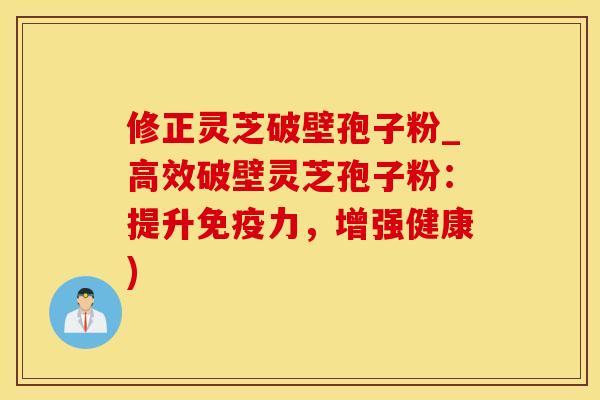修正灵芝破壁孢子粉_高效破壁灵芝孢子粉：提升免疫力，增强健康)