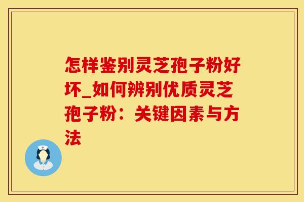 怎样鉴别灵芝孢子粉好坏_如何辨别优质灵芝孢子粉:关键因素与方法