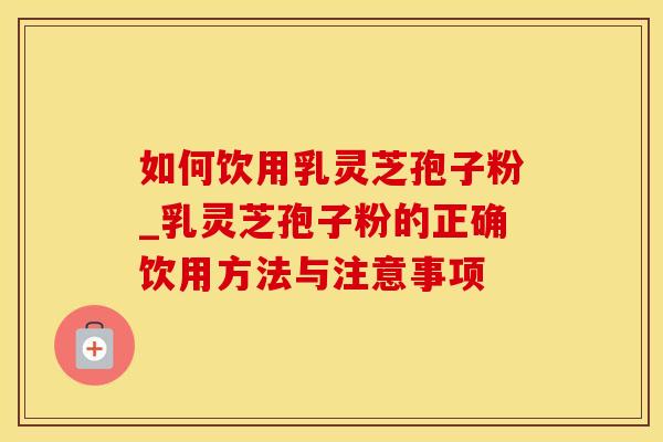 如何饮用乳灵芝孢子粉_乳灵芝孢子粉的正确饮用方法与注意事项
