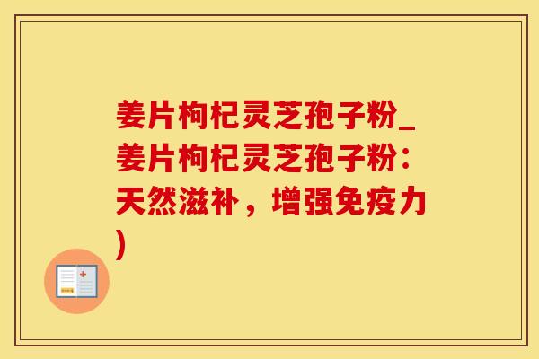 姜片枸杞灵芝孢子粉_姜片枸杞灵芝孢子粉:天然滋补,增强免疫力)