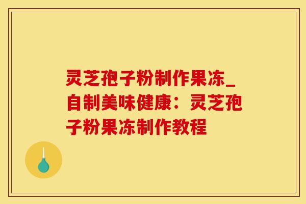 灵芝孢子粉制作果冻_自制美味健康:灵芝孢子粉果冻制作教程