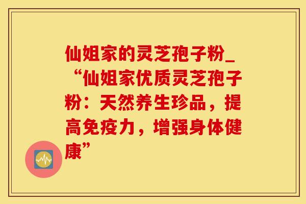 仙姐家的灵芝孢子粉_“仙姐家优质灵芝孢子粉:天然养生珍品,提高免疫力,增强身体健康”