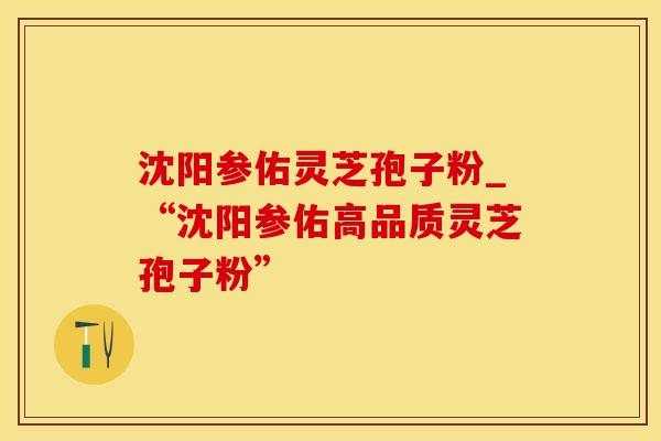沈阳参佑灵芝孢子粉_“沈阳参佑高品质灵芝孢子粉”
