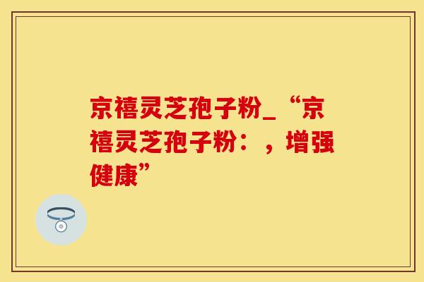 京禧灵芝孢子粉_“京禧灵芝孢子粉:,增强健康”