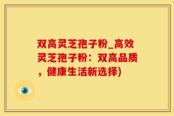 双高灵芝孢子粉_高效灵芝孢子粉:双高品质,健康生活新选择)