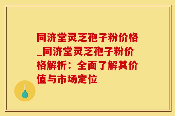 同济堂灵芝孢子粉价格_同济堂灵芝孢子粉价格解析:全面了解其价值与市场定位