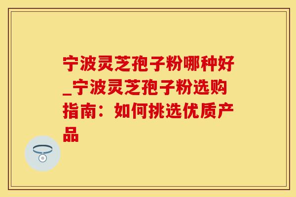 宁波灵芝孢子粉哪种好_宁波灵芝孢子粉选购指南:如何挑选优质产品