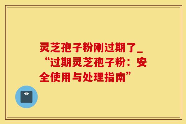 灵芝孢子粉刚过期了_“过期灵芝孢子粉:安全使用与处理指南”