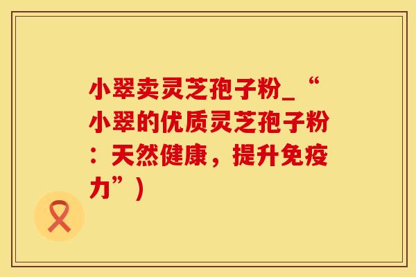 小翠卖灵芝孢子粉_“小翠的优质灵芝孢子粉:天然健康,提升免疫力”)