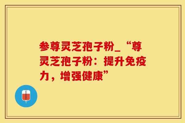 参尊灵芝孢子粉_“尊灵芝孢子粉:提升免疫力,增强健康”