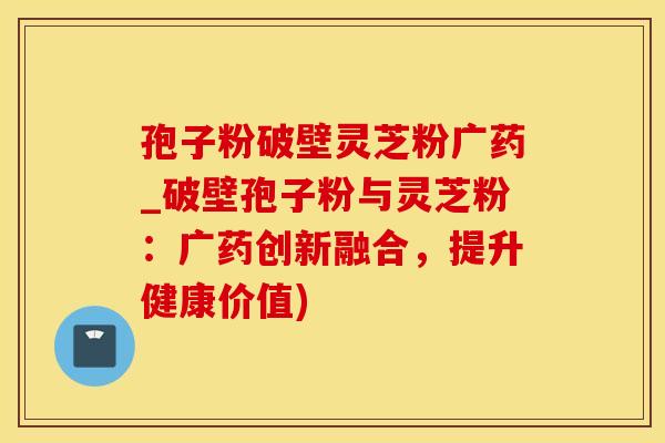 孢子粉破壁灵芝粉广药_破壁孢子粉与灵芝粉:广药创新融合,提升健康价值)