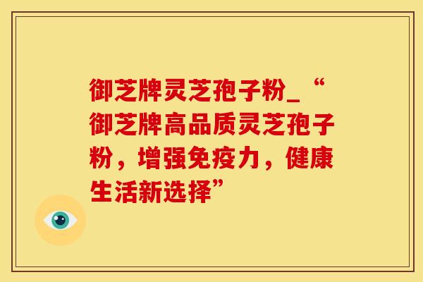 御芝牌灵芝孢子粉_“御芝牌高品质灵芝孢子粉,增强免疫力,健康生活新选择”