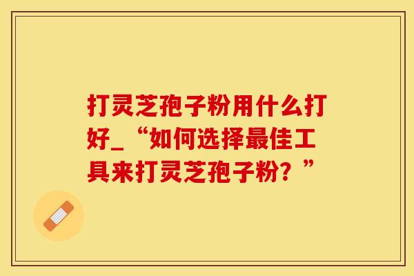 打灵芝孢子粉用什么打好_“如何选择最佳工具来打灵芝孢子粉?”