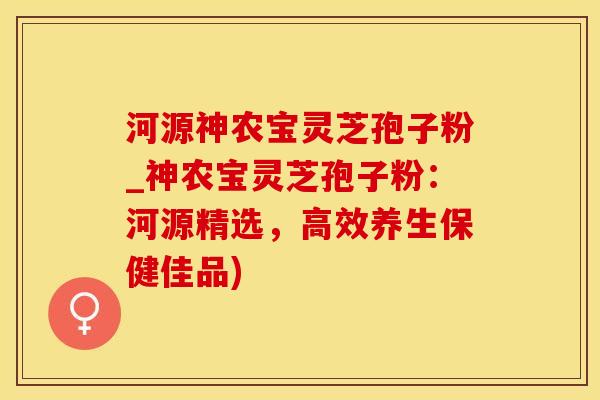 河源神农宝灵芝孢子粉_神农宝灵芝孢子粉：河源精选，高效养生保健佳品)