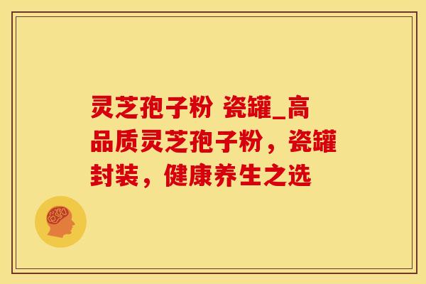 灵芝孢子粉 瓷罐_高品质灵芝孢子粉，瓷罐封装，健康养生之选