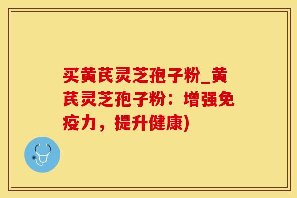 买黄芪灵芝孢子粉_黄芪灵芝孢子粉：增强免疫力，提升健康)