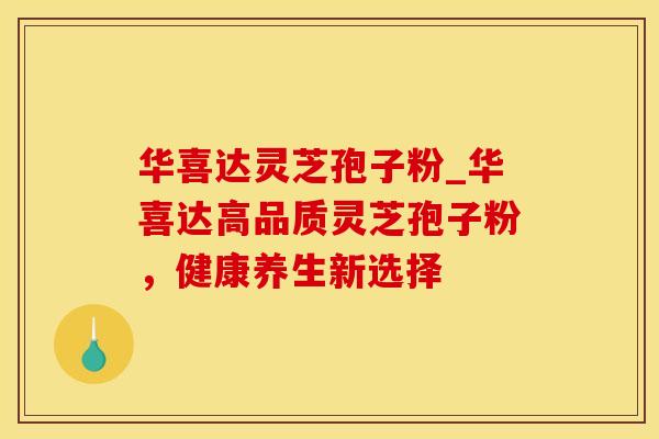 华喜达灵芝孢子粉_华喜达高品质灵芝孢子粉,健康养生新选择