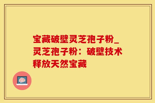 宝藏破壁灵芝孢子粉_灵芝孢子粉:破壁技术释放天然宝藏