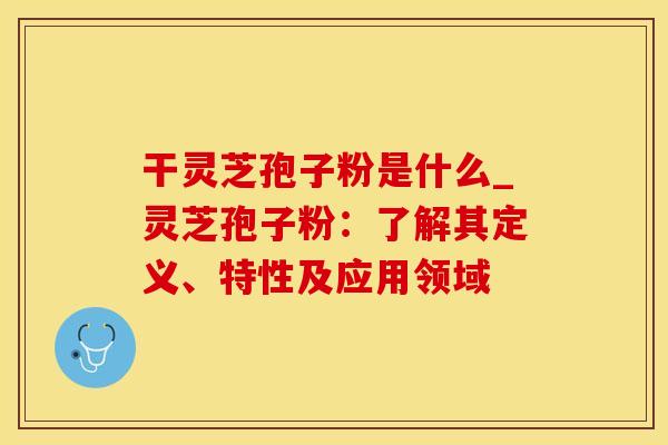 干灵芝孢子粉是什么_灵芝孢子粉：了解其定义、特性及应用领域